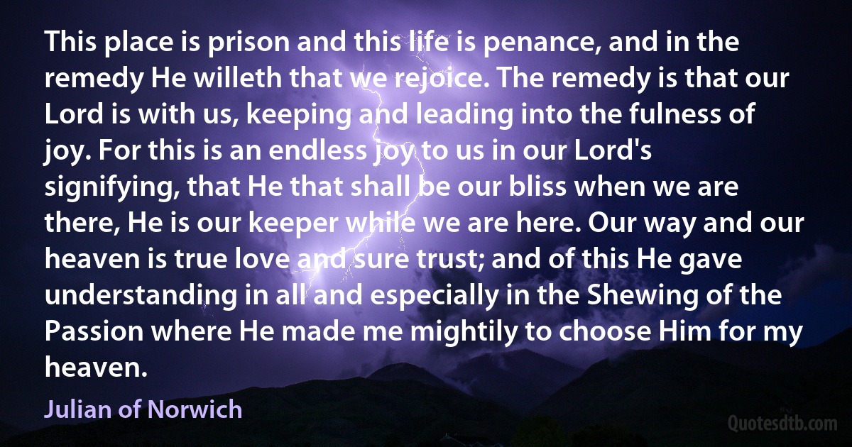 This place is prison and this life is penance, and in the remedy He willeth that we rejoice. The remedy is that our Lord is with us, keeping and leading into the fulness of joy. For this is an endless joy to us in our Lord's signifying, that He that shall be our bliss when we are there, He is our keeper while we are here. Our way and our heaven is true love and sure trust; and of this He gave understanding in all and especially in the Shewing of the Passion where He made me mightily to choose Him for my heaven. (Julian of Norwich)