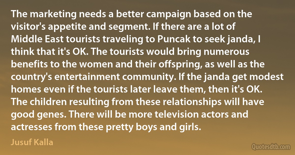 The marketing needs a better campaign based on the visitor's appetite and segment. If there are a lot of Middle East tourists traveling to Puncak to seek janda, I think that it's OK. The tourists would bring numerous benefits to the women and their offspring, as well as the country's entertainment community. If the janda get modest homes even if the tourists later leave them, then it's OK. The children resulting from these relationships will have good genes. There will be more television actors and actresses from these pretty boys and girls. (Jusuf Kalla)