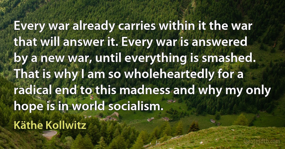 Every war already carries within it the war that will answer it. Every war is answered by a new war, until everything is smashed. That is why I am so wholeheartedly for a radical end to this madness and why my only hope is in world socialism. (Käthe Kollwitz)