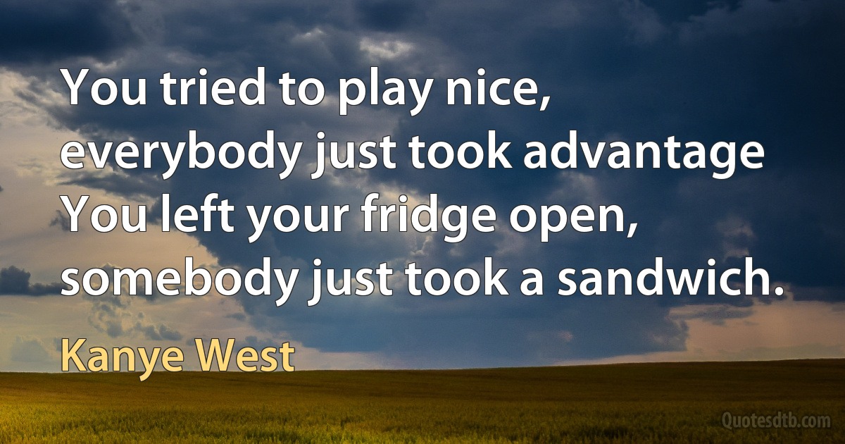 You tried to play nice, everybody just took advantage
You left your fridge open, somebody just took a sandwich. (Kanye West)