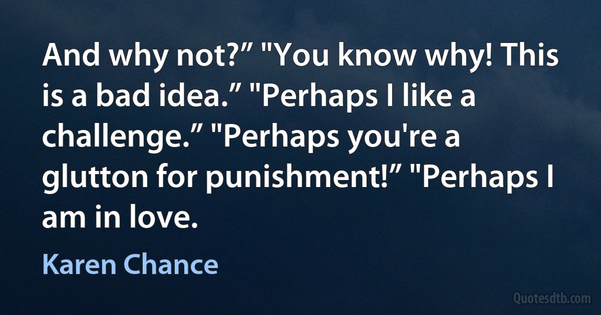 And why not?” "You know why! This is a bad idea.” "Perhaps I like a challenge.” "Perhaps you're a glutton for punishment!” "Perhaps I am in love. (Karen Chance)