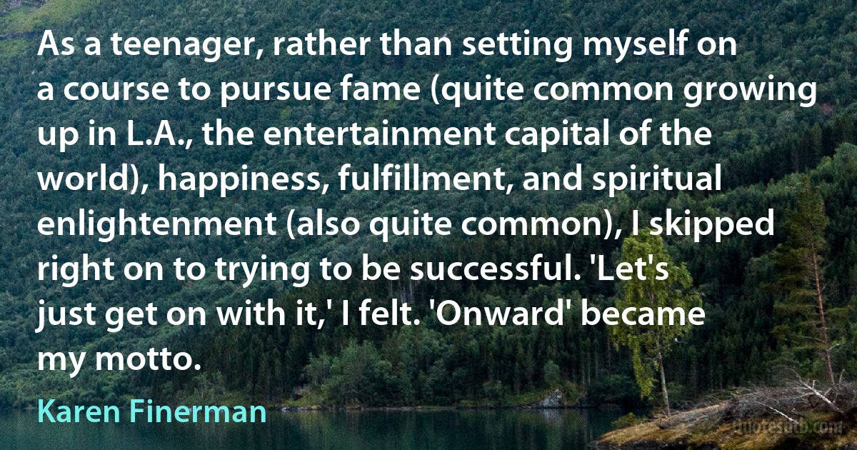 As a teenager, rather than setting myself on a course to pursue fame (quite common growing up in L.A., the entertainment capital of the world), happiness, fulfillment, and spiritual enlightenment (also quite common), I skipped right on to trying to be successful. 'Let's just get on with it,' I felt. 'Onward' became my motto. (Karen Finerman)