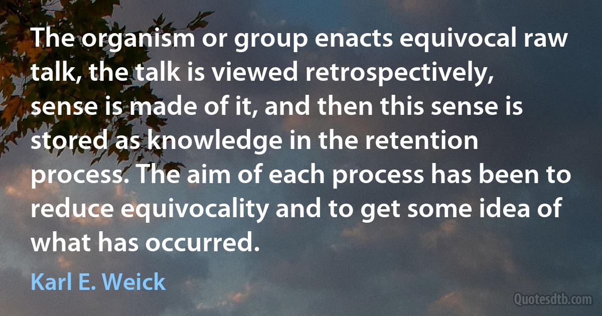 The organism or group enacts equivocal raw talk, the talk is viewed retrospectively, sense is made of it, and then this sense is stored as knowledge in the retention process. The aim of each process has been to reduce equivocality and to get some idea of what has occurred. (Karl E. Weick)