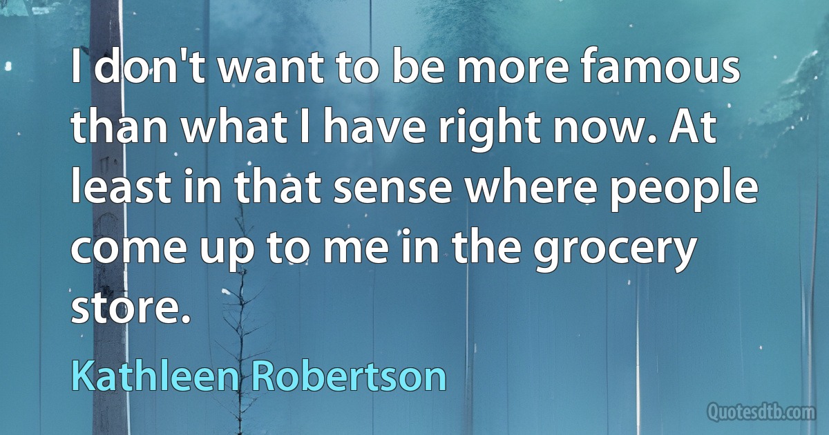 I don't want to be more famous than what I have right now. At least in that sense where people come up to me in the grocery store. (Kathleen Robertson)