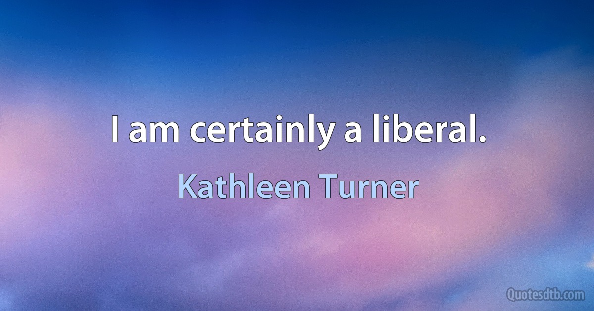 I am certainly a liberal. (Kathleen Turner)