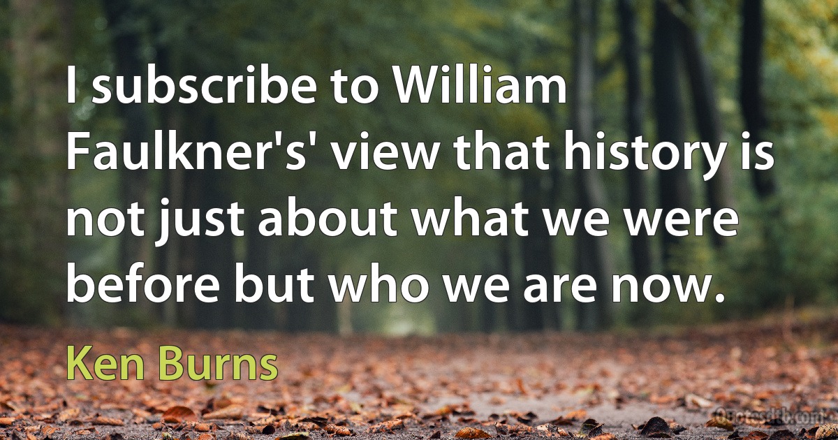 I subscribe to William Faulkner's' view that history is not just about what we were before but who we are now. (Ken Burns)