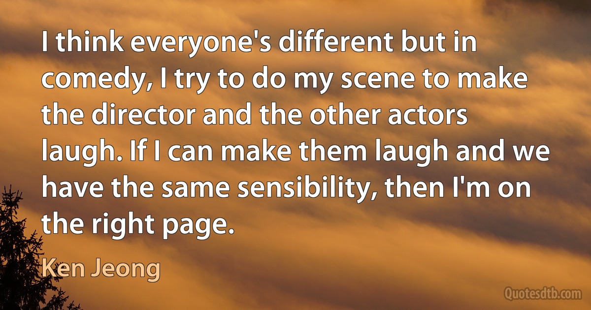 I think everyone's different but in comedy, I try to do my scene to make the director and the other actors laugh. If I can make them laugh and we have the same sensibility, then I'm on the right page. (Ken Jeong)