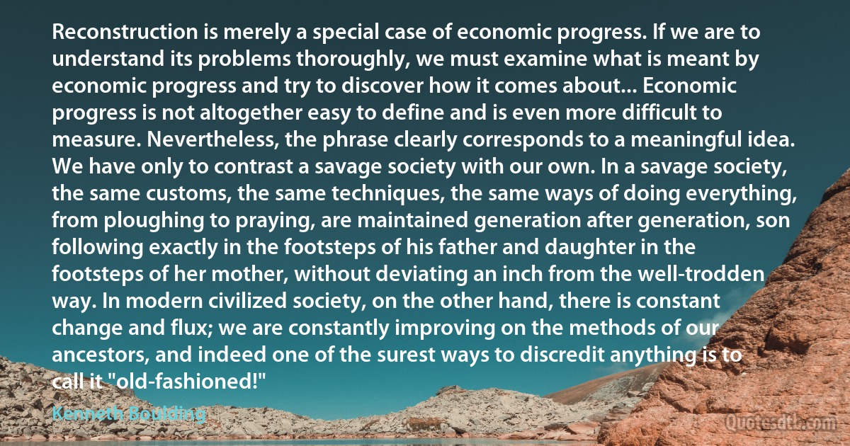 Reconstruction is merely a special case of economic progress. If we are to understand its problems thoroughly, we must examine what is meant by economic progress and try to discover how it comes about... Economic progress is not altogether easy to define and is even more difficult to measure. Nevertheless, the phrase clearly corresponds to a meaningful idea. We have only to contrast a savage society with our own. In a savage society, the same customs, the same techniques, the same ways of doing everything, from ploughing to praying, are maintained generation after generation, son following exactly in the footsteps of his father and daughter in the footsteps of her mother, without deviating an inch from the well-trodden way. In modern civilized society, on the other hand, there is constant change and flux; we are constantly improving on the methods of our ancestors, and indeed one of the surest ways to discredit anything is to call it "old-fashioned!" (Kenneth Boulding)