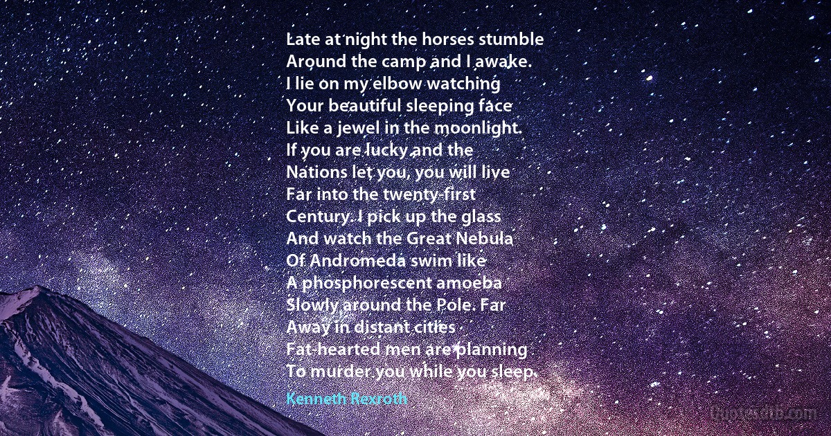 Late at night the horses stumble
Around the camp and I awake.
I lie on my elbow watching
Your beautiful sleeping face
Like a jewel in the moonlight.
If you are lucky and the
Nations let you, you will live
Far into the twenty-first
Century. I pick up the glass
And watch the Great Nebula
Of Andromeda swim like
A phosphorescent amoeba
Slowly around the Pole. Far
Away in distant cities
Fat-hearted men are planning
To murder you while you sleep. (Kenneth Rexroth)