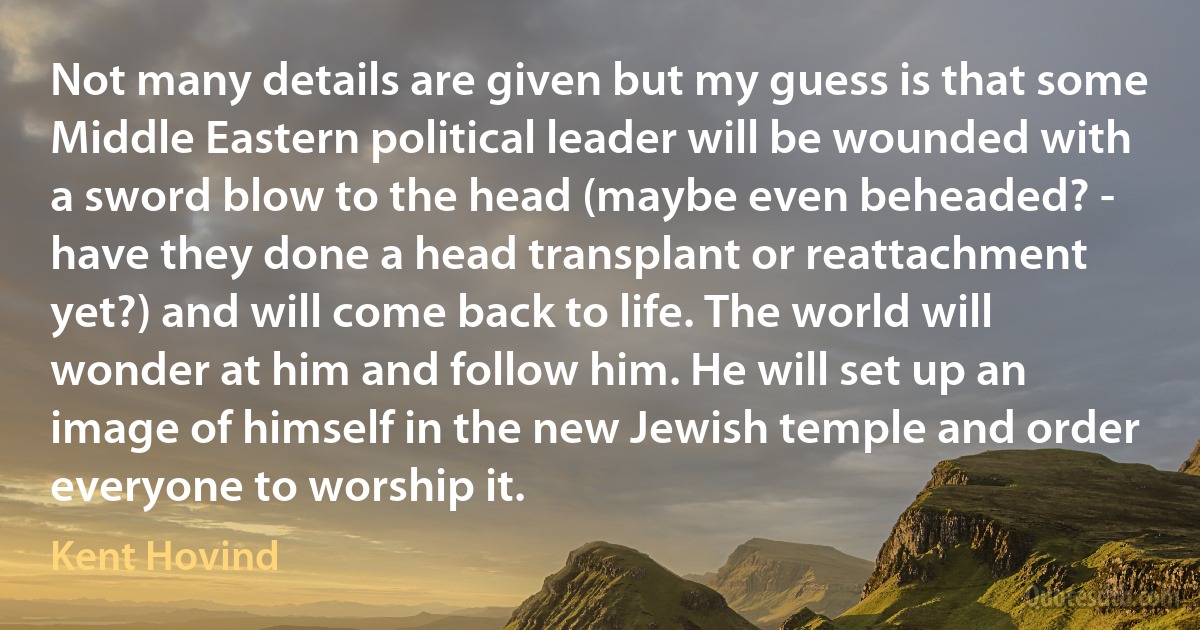 Not many details are given but my guess is that some Middle Eastern political leader will be wounded with a sword blow to the head (maybe even beheaded? - have they done a head transplant or reattachment yet?) and will come back to life. The world will wonder at him and follow him. He will set up an image of himself in the new Jewish temple and order everyone to worship it. (Kent Hovind)