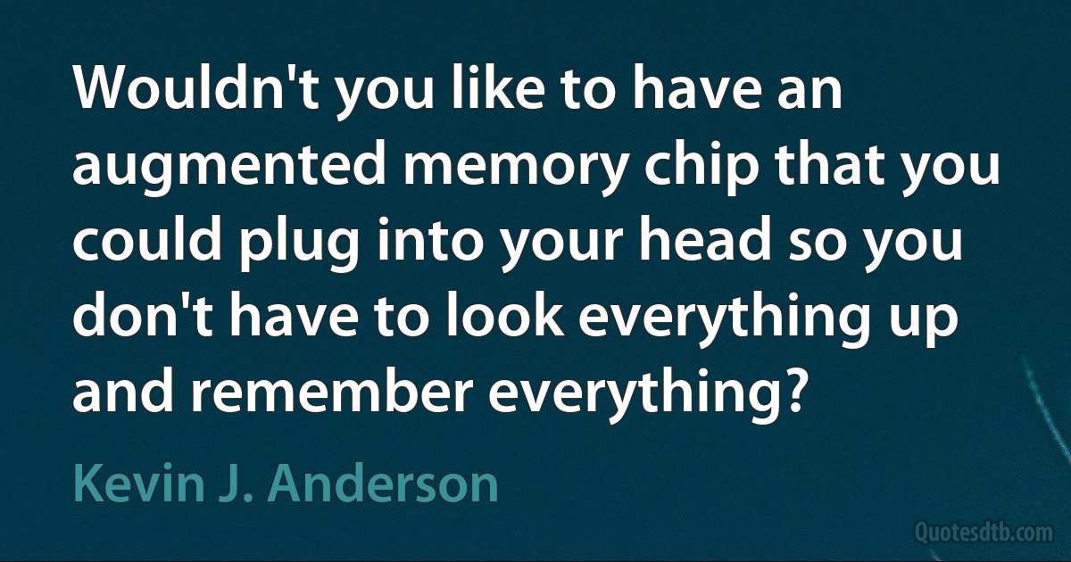 Wouldn't you like to have an augmented memory chip that you could plug into your head so you don't have to look everything up and remember everything? (Kevin J. Anderson)