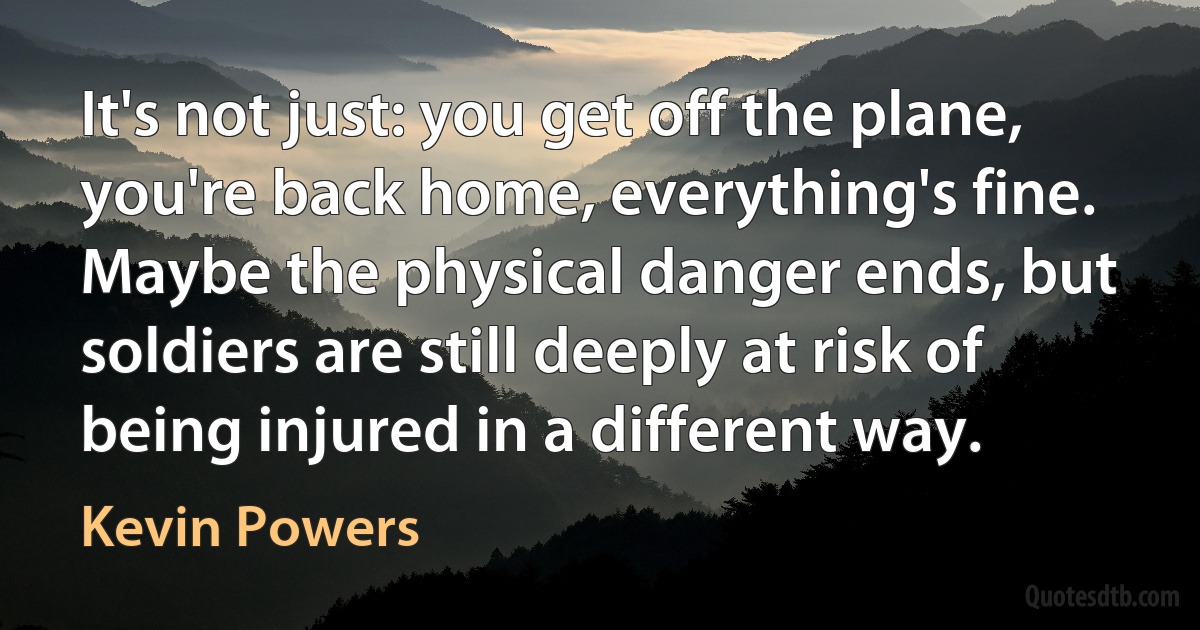 It's not just: you get off the plane, you're back home, everything's fine. Maybe the physical danger ends, but soldiers are still deeply at risk of being injured in a different way. (Kevin Powers)