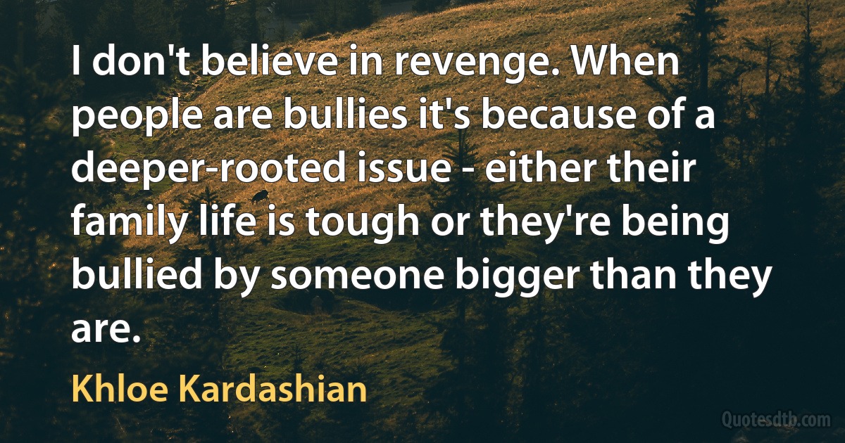 I don't believe in revenge. When people are bullies it's because of a deeper-rooted issue - either their family life is tough or they're being bullied by someone bigger than they are. (Khloe Kardashian)