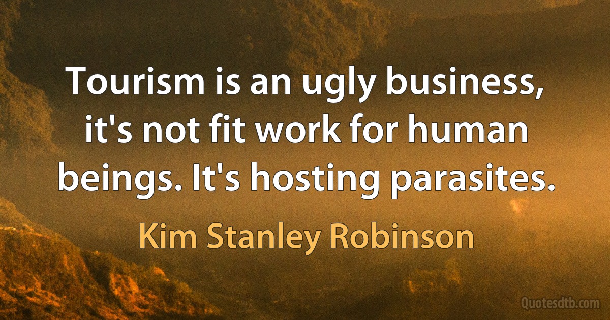 Tourism is an ugly business, it's not fit work for human beings. It's hosting parasites. (Kim Stanley Robinson)