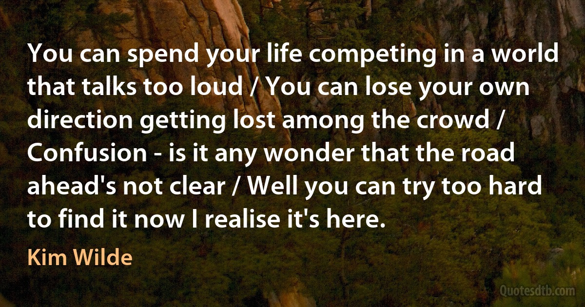 You can spend your life competing in a world that talks too loud / You can lose your own direction getting lost among the crowd / Confusion - is it any wonder that the road ahead's not clear / Well you can try too hard to find it now I realise it's here. (Kim Wilde)