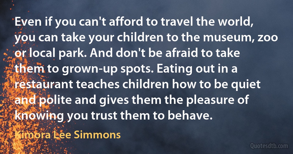 Even if you can't afford to travel the world, you can take your children to the museum, zoo or local park. And don't be afraid to take them to grown-up spots. Eating out in a restaurant teaches children how to be quiet and polite and gives them the pleasure of knowing you trust them to behave. (Kimora Lee Simmons)