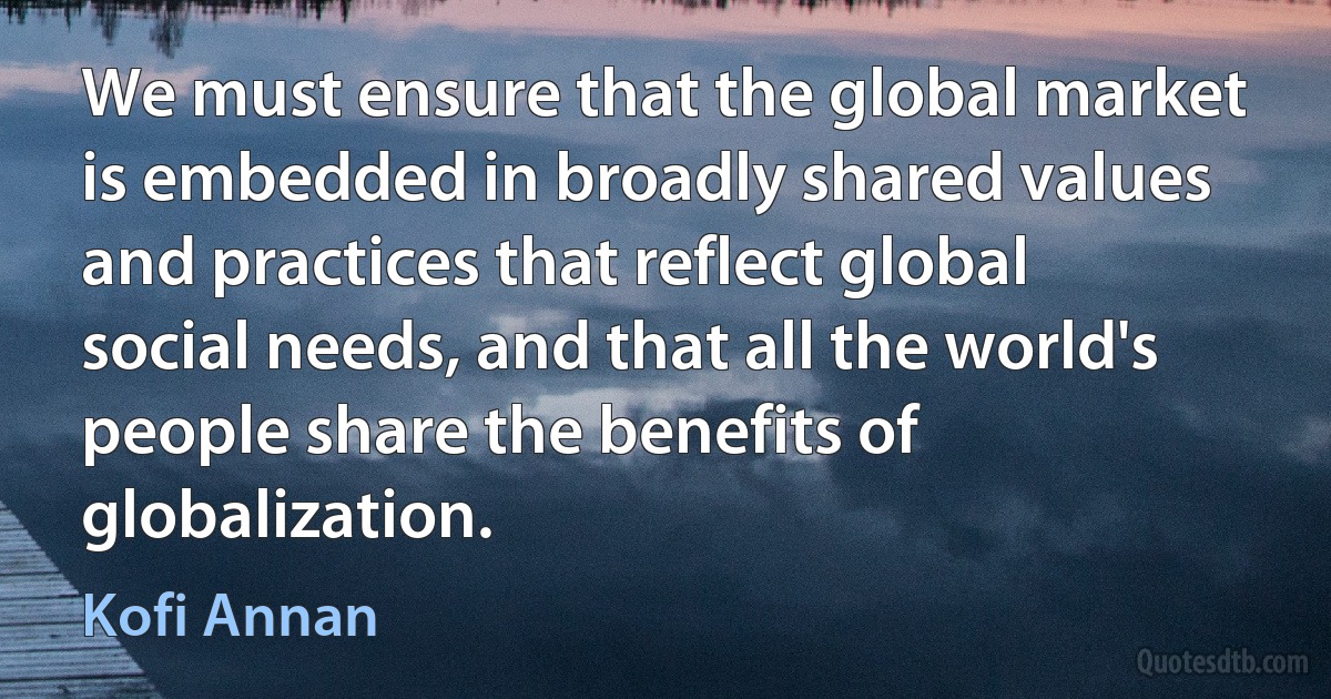 We must ensure that the global market is embedded in broadly shared values and practices that reflect global social needs, and that all the world's people share the benefits of globalization. (Kofi Annan)