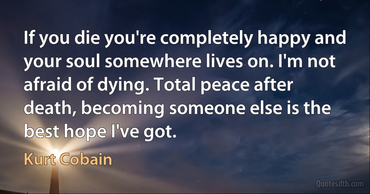 If you die you're completely happy and your soul somewhere lives on. I'm not afraid of dying. Total peace after death, becoming someone else is the best hope I've got. (Kurt Cobain)