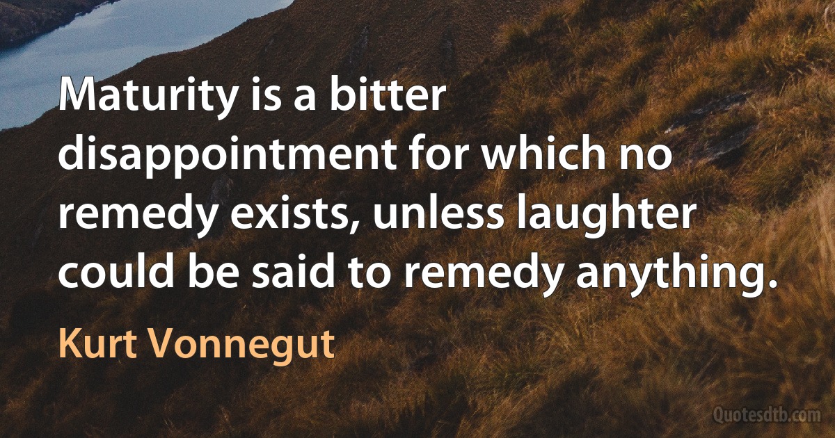 Maturity is a bitter disappointment for which no remedy exists, unless laughter could be said to remedy anything. (Kurt Vonnegut)