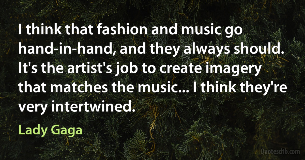 I think that fashion and music go hand-in-hand, and they always should. It's the artist's job to create imagery that matches the music... I think they're very intertwined. (Lady Gaga)