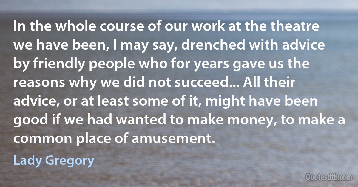 In the whole course of our work at the theatre we have been, I may say, drenched with advice by friendly people who for years gave us the reasons why we did not succeed... All their advice, or at least some of it, might have been good if we had wanted to make money, to make a common place of amusement. (Lady Gregory)