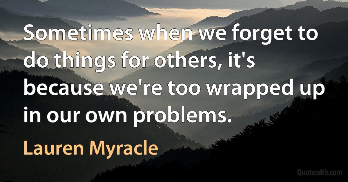 Sometimes when we forget to do things for others, it's because we're too wrapped up in our own problems. (Lauren Myracle)