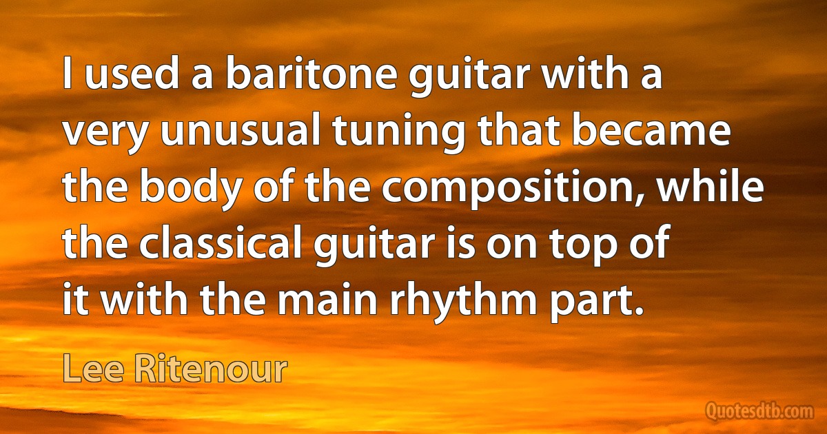 I used a baritone guitar with a very unusual tuning that became the body of the composition, while the classical guitar is on top of it with the main rhythm part. (Lee Ritenour)