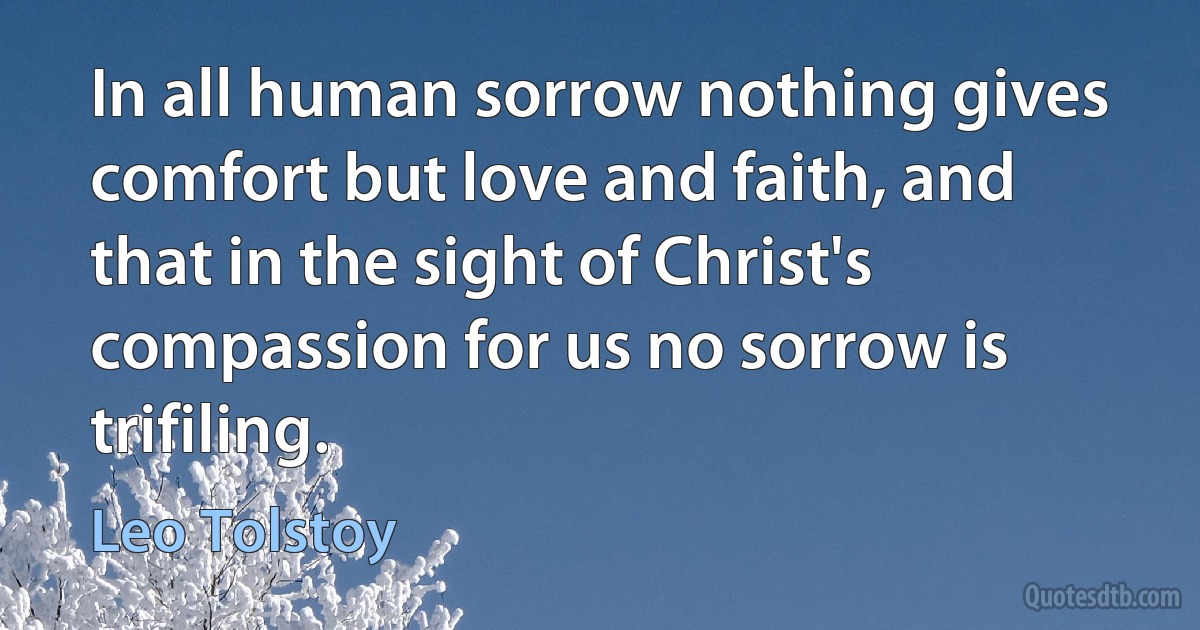 In all human sorrow nothing gives comfort but love and faith, and that in the sight of Christ's compassion for us no sorrow is trifiling. (Leo Tolstoy)