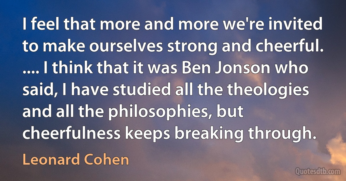 I feel that more and more we're invited to make ourselves strong and cheerful. .... I think that it was Ben Jonson who said, I have studied all the theologies and all the philosophies, but cheerfulness keeps breaking through. (Leonard Cohen)