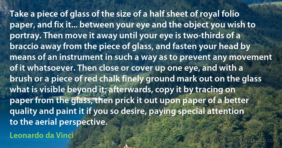 Take a piece of glass of the size of a half sheet of royal folio paper, and fix it... between your eye and the object you wish to portray. Then move it away until your eye is two-thirds of a braccio away from the piece of glass, and fasten your head by means of an instrument in such a way as to prevent any movement of it whatsoever. Then close or cover up one eye, and with a brush or a piece of red chalk finely ground mark out on the glass what is visible beyond it; afterwards, copy it by tracing on paper from the glass, then prick it out upon paper of a better quality and paint it if you so desire, paying special attention to the aerial perspective. (Leonardo da Vinci)