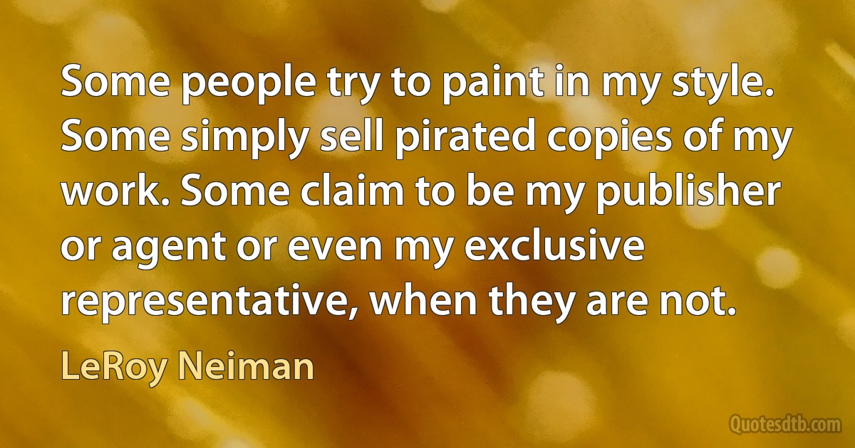 Some people try to paint in my style. Some simply sell pirated copies of my work. Some claim to be my publisher or agent or even my exclusive representative, when they are not. (LeRoy Neiman)