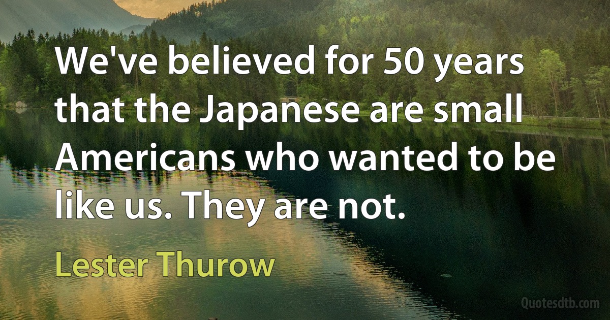 We've believed for 50 years that the Japanese are small Americans who wanted to be like us. They are not. (Lester Thurow)