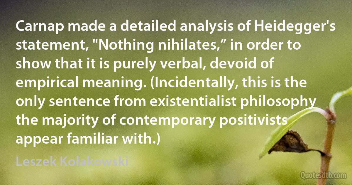 Carnap made a detailed analysis of Heidegger's statement, "Nothing nihilates,” in order to show that it is purely verbal, devoid of empirical meaning. (Incidentally, this is the only sentence from existentialist philosophy the majority of contemporary positivists appear familiar with.) (Leszek Kołakowski)