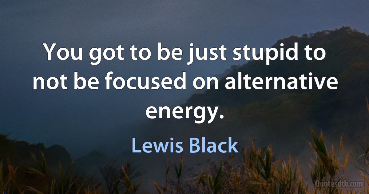 You got to be just stupid to not be focused on alternative energy. (Lewis Black)