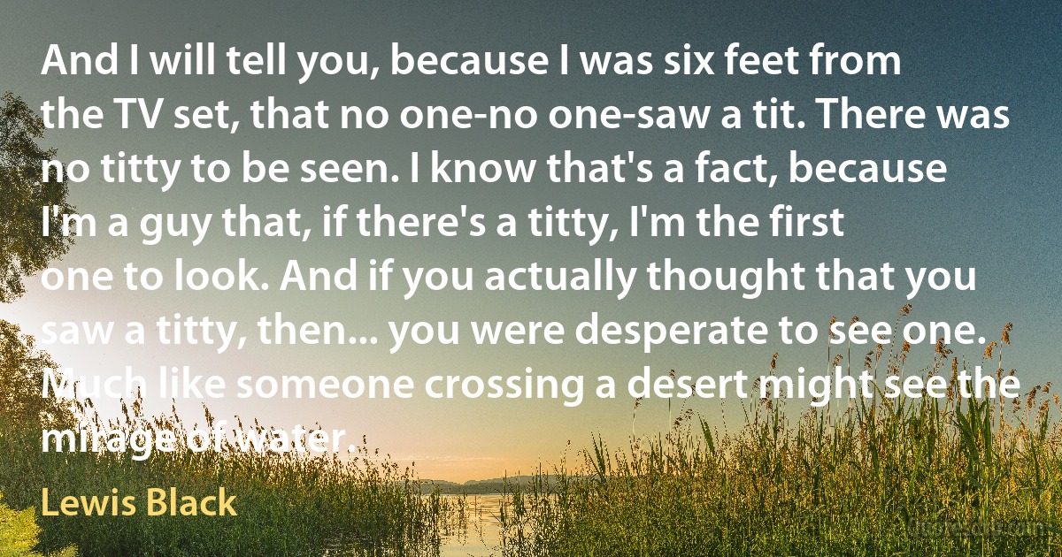 And I will tell you, because I was six feet from the TV set, that no one-no one-saw a tit. There was no titty to be seen. I know that's a fact, because I'm a guy that, if there's a titty, I'm the first one to look. And if you actually thought that you saw a titty, then... you were desperate to see one. Much like someone crossing a desert might see the mirage of water. (Lewis Black)