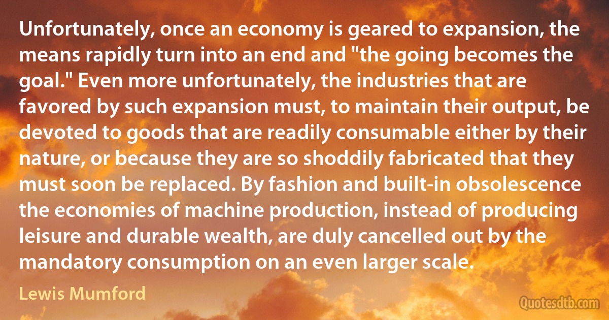 Unfortunately, once an economy is geared to expansion, the means rapidly turn into an end and "the going becomes the goal." Even more unfortunately, the industries that are favored by such expansion must, to maintain their output, be devoted to goods that are readily consumable either by their nature, or because they are so shoddily fabricated that they must soon be replaced. By fashion and built-in obsolescence the economies of machine production, instead of producing leisure and durable wealth, are duly cancelled out by the mandatory consumption on an even larger scale. (Lewis Mumford)