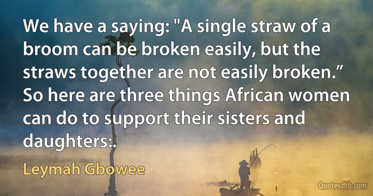 We have a saying: "A single straw of a broom can be broken easily, but the straws together are not easily broken.” So here are three things African women can do to support their sisters and daughters:. (Leymah Gbowee)