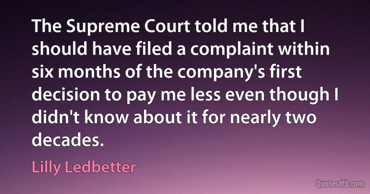 The Supreme Court told me that I should have filed a complaint within six months of the company's first decision to pay me less even though I didn't know about it for nearly two decades. (Lilly Ledbetter)