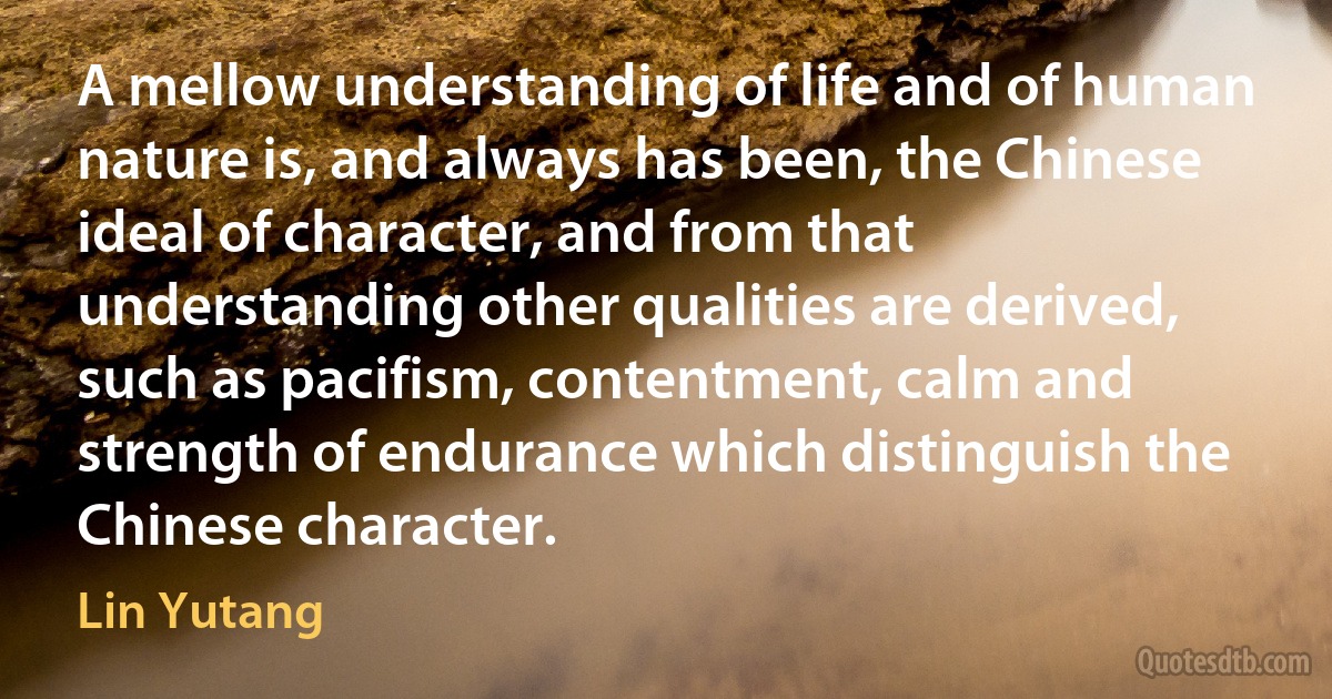 A mellow understanding of life and of human nature is, and always has been, the Chinese ideal of character, and from that understanding other qualities are derived, such as pacifism, contentment, calm and strength of endurance which distinguish the Chinese character. (Lin Yutang)