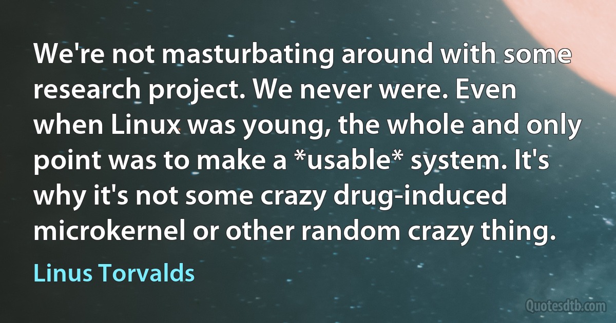 We're not masturbating around with some research project. We never were. Even when Linux was young, the whole and only point was to make a *usable* system. It's why it's not some crazy drug-induced microkernel or other random crazy thing. (Linus Torvalds)