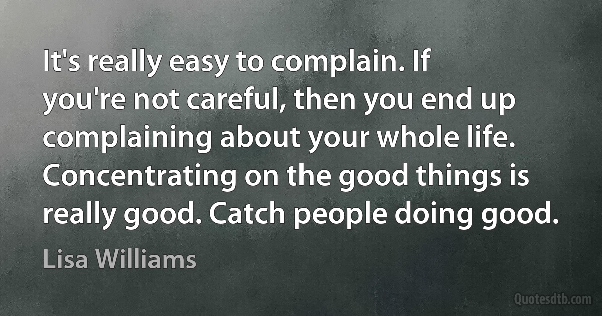 It's really easy to complain. If you're not careful, then you end up complaining about your whole life. Concentrating on the good things is really good. Catch people doing good. (Lisa Williams)