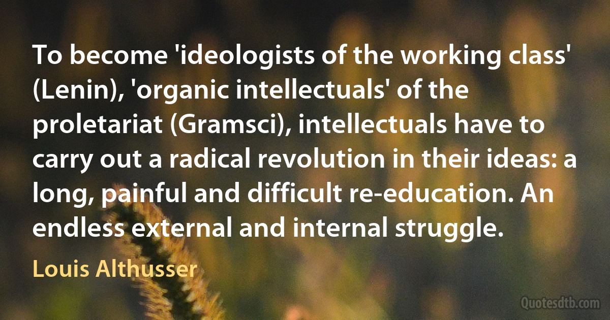 To become 'ideologists of the working class' (Lenin), 'organic intellectuals' of the proletariat (Gramsci), intellectuals have to carry out a radical revolution in their ideas: a long, painful and difficult re-education. An endless external and internal struggle. (Louis Althusser)