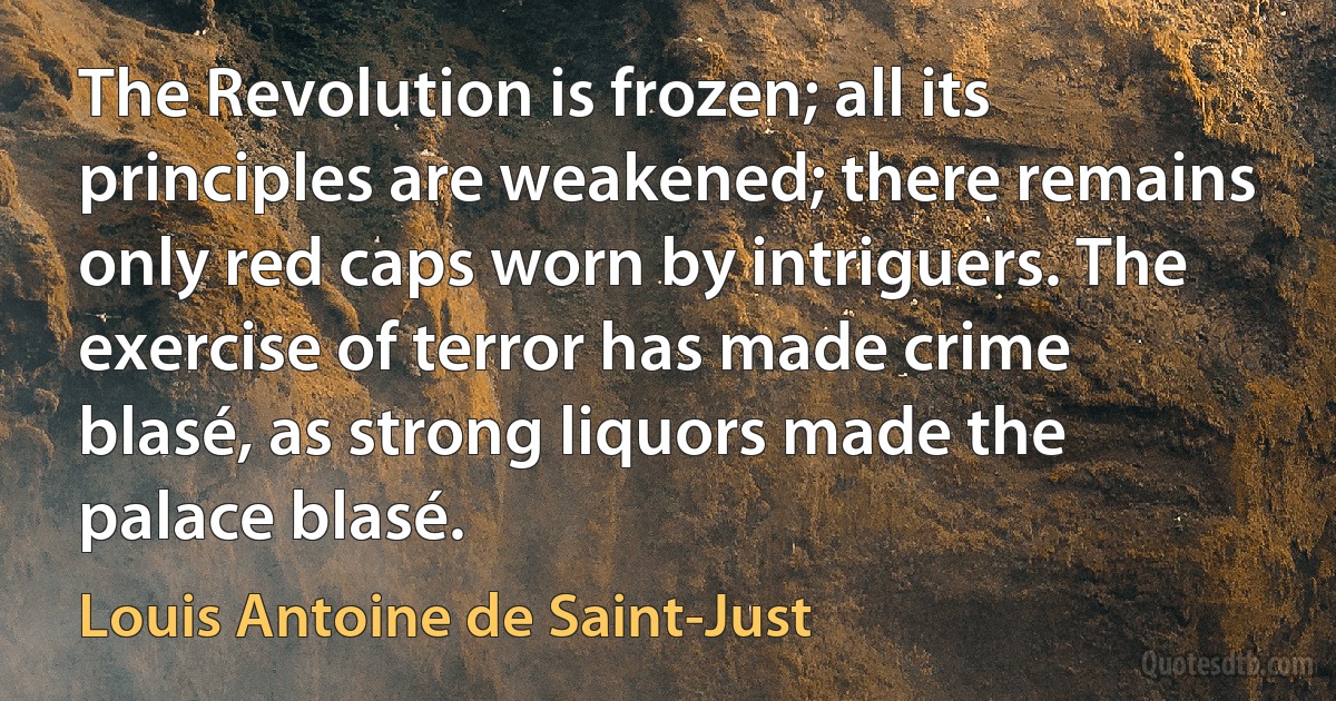 The Revolution is frozen; all its principles are weakened; there remains only red caps worn by intriguers. The exercise of terror has made crime blasé, as strong liquors made the palace blasé. (Louis Antoine de Saint-Just)