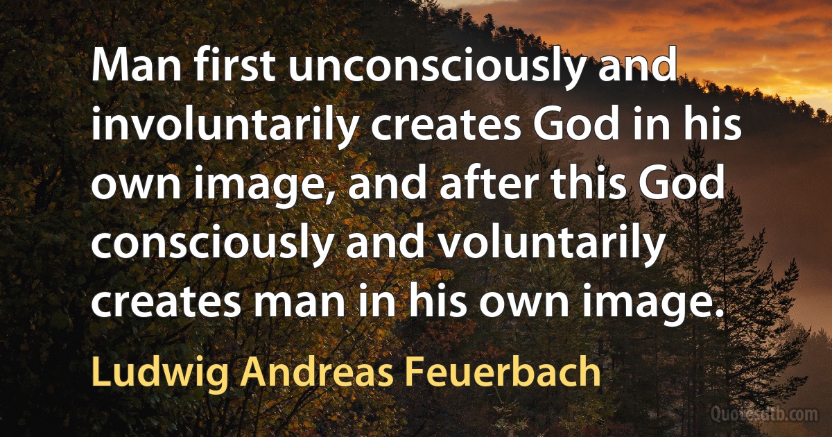 Man first unconsciously and involuntarily creates God in his own image, and after this God consciously and voluntarily creates man in his own image. (Ludwig Andreas Feuerbach)