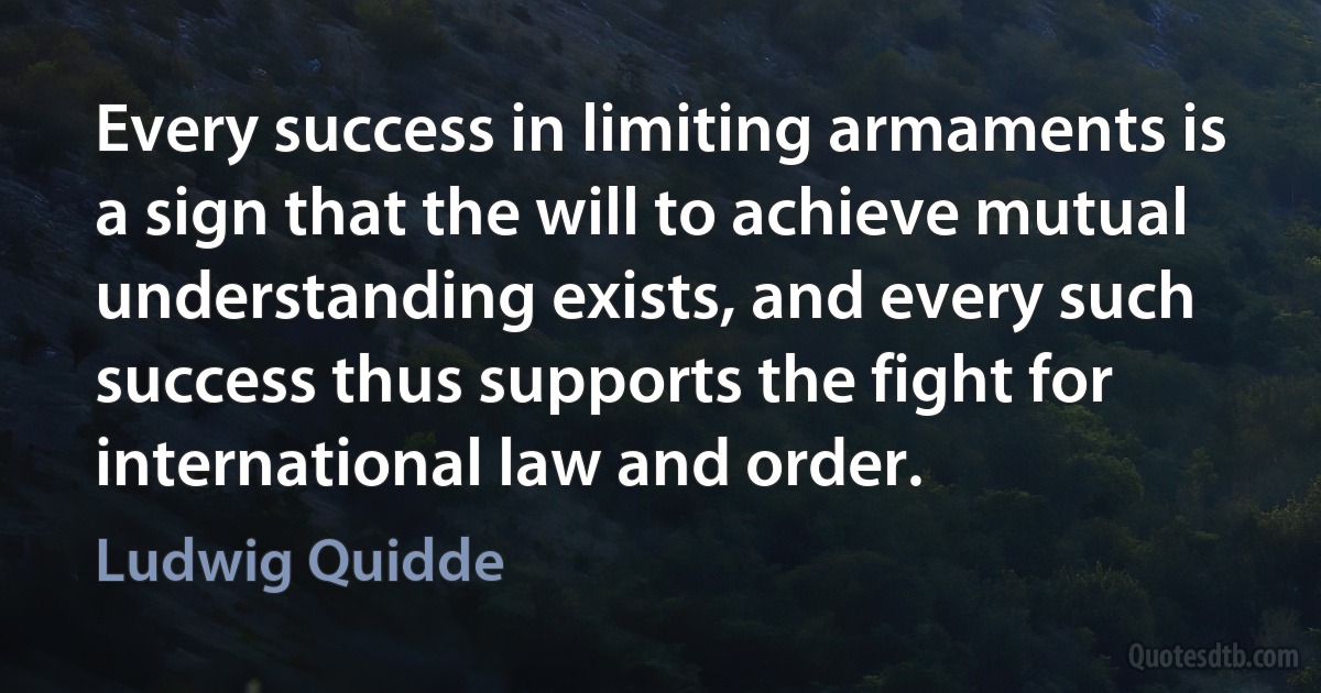 Every success in limiting armaments is a sign that the will to achieve mutual understanding exists, and every such success thus supports the fight for international law and order. (Ludwig Quidde)