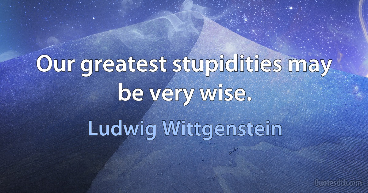 Our greatest stupidities may be very wise. (Ludwig Wittgenstein)