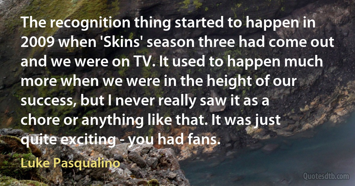 The recognition thing started to happen in 2009 when 'Skins' season three had come out and we were on TV. It used to happen much more when we were in the height of our success, but I never really saw it as a chore or anything like that. It was just quite exciting - you had fans. (Luke Pasqualino)