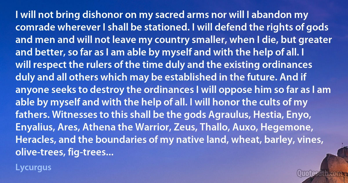 I will not bring dishonor on my sacred arms nor will I abandon my comrade wherever I shall be stationed. I will defend the rights of gods and men and will not leave my country smaller, when I die, but greater and better, so far as I am able by myself and with the help of all. I will respect the rulers of the time duly and the existing ordinances duly and all others which may be established in the future. And if anyone seeks to destroy the ordinances I will oppose him so far as I am able by myself and with the help of all. I will honor the cults of my fathers. Witnesses to this shall be the gods Agraulus, Hestia, Enyo, Enyalius, Ares, Athena the Warrior, Zeus, Thallo, Auxo, Hegemone, Heracles, and the boundaries of my native land, wheat, barley, vines, olive-trees, fig-trees... (Lycurgus)