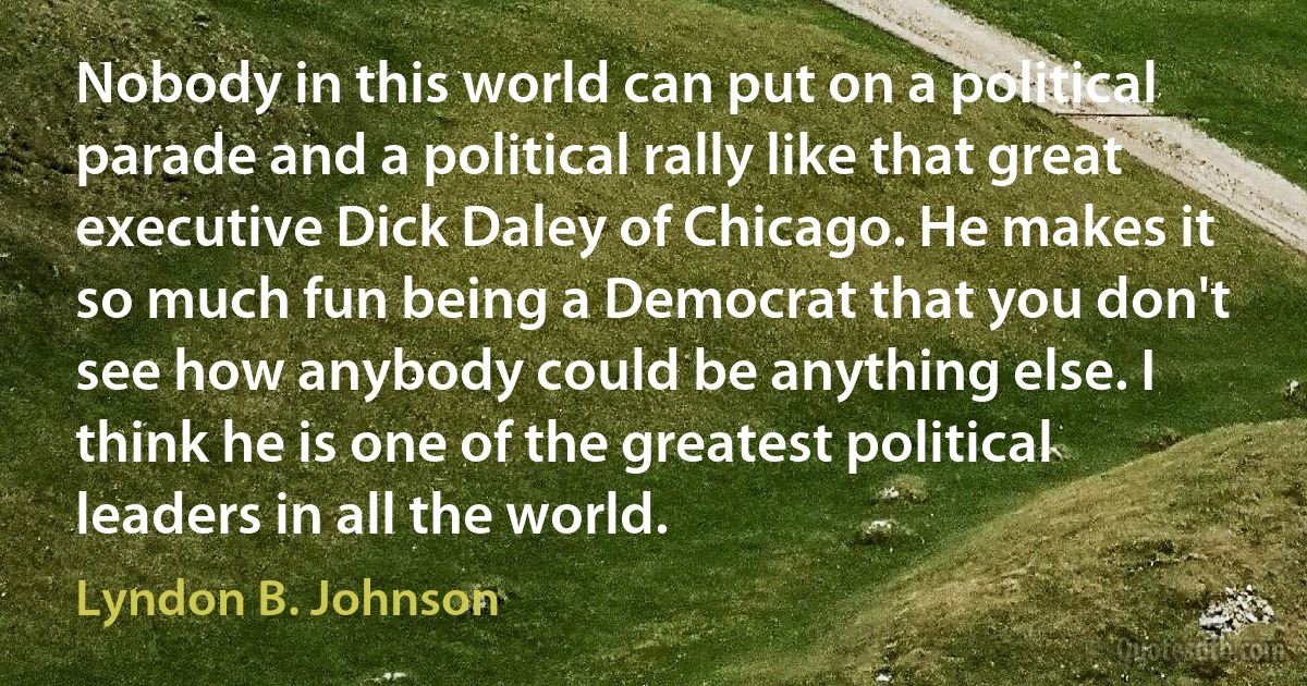 Nobody in this world can put on a political parade and a political rally like that great executive Dick Daley of Chicago. He makes it so much fun being a Democrat that you don't see how anybody could be anything else. I think he is one of the greatest political leaders in all the world. (Lyndon B. Johnson)