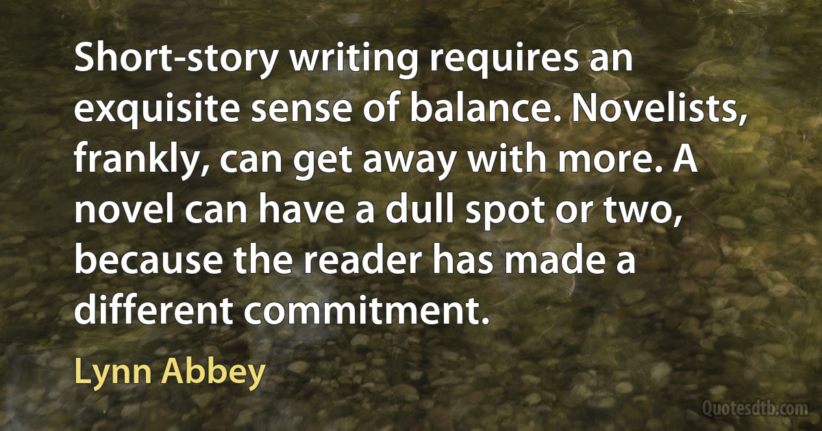 Short-story writing requires an exquisite sense of balance. Novelists, frankly, can get away with more. A novel can have a dull spot or two, because the reader has made a different commitment. (Lynn Abbey)